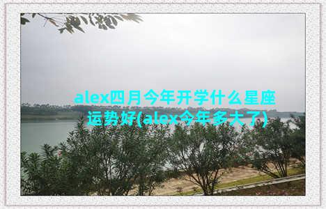 alex四月今年开学什么星座运势好(alex今年多大了)