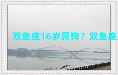 双鱼座16岁属狗？双鱼座属狗的