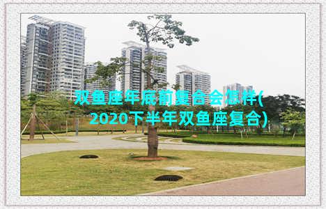 双鱼座年底前复合会怎样(2020下半年双鱼座复合)