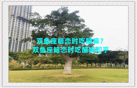 双鱼座暗恋时吃醋嘛？双鱼座暗恋时吃醋嘛知乎