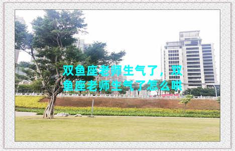 双鱼座老师生气了，双鱼座老师生气了怎么哄