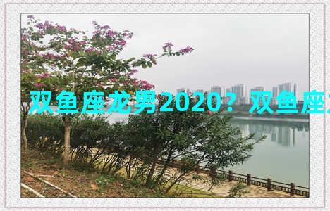 双鱼座龙男2020？双鱼座龙男性格